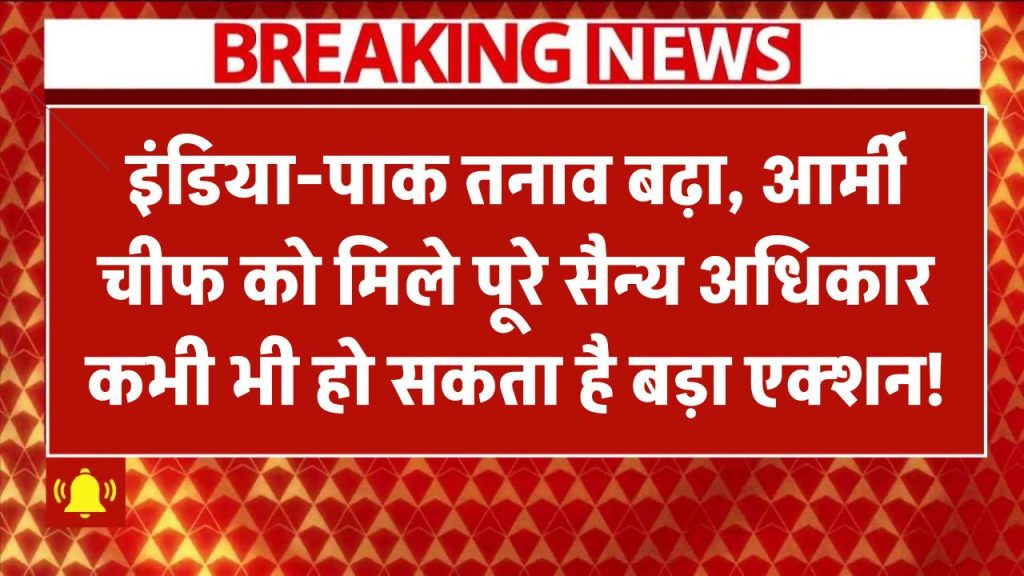 India-Pak Tension बढ़ा, Army Chief को मिले Full Military Powers – कभी भी हो सकता है बड़ा एक्शन!